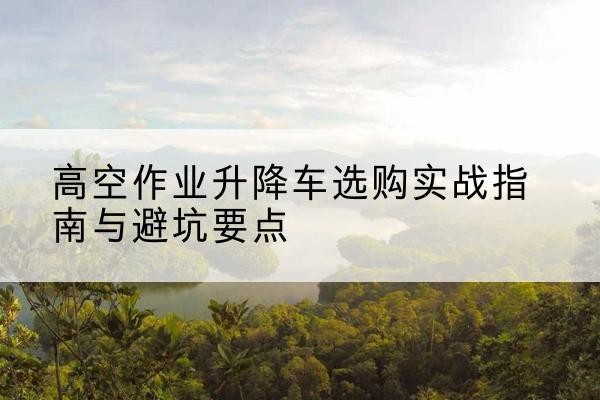 岗巴升降车怎么选-高空作业升降车选购实战指南与避坑要点