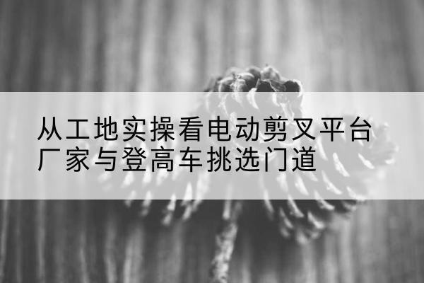 岗巴电动剪叉升降平台厂家-从工地实操看电动剪叉平台厂家与登高车挑选门道