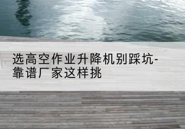 岗巴剪叉式升降机厂家-选高空作业升降机别踩坑-靠谱厂家这样挑