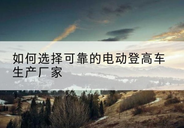 岗巴电动登高车厂家-如何选择可靠的电动登高车生产厂家
