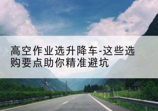 岗巴升降车厂家-高空作业选升降车-这些选购要点助你*避坑