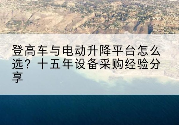岗巴登高车厂家厂家-登高车与电动升降平台怎么选？十五年设备采购经验分享