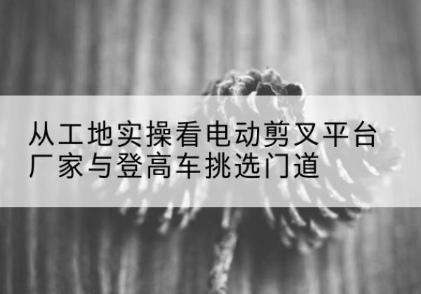 岗巴电动剪叉升降平台厂家-从工地实操看电动剪叉平台厂家与登高车挑选门道